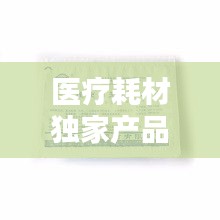 醫(yī)療耗材獨(dú)家產(chǎn)品，醫(yī)療耗材新品種 