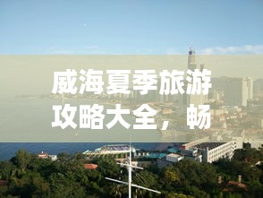 威海夏季旅游攻略大全，暢游海濱城市的最佳打開方式！