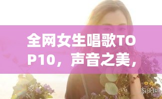 全網(wǎng)女生唱歌TOP10，聲音之美，感動心靈之選