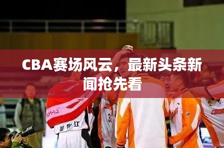 CBA賽場風云，最新頭條新聞?chuàng)屜瓤? class=