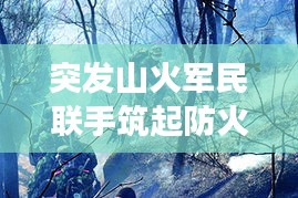 突發(fā)山火軍民聯(lián)手筑起防火長(zhǎng)城，軍地協(xié)同撲救展現(xiàn)應(yīng)急力量