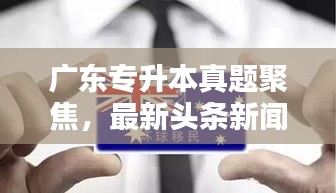 廣東專升本真題聚焦，最新頭條新聞深度解析