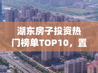 湖東房子投資熱門榜單TOP10，置業(yè)優(yōu)選，投資潛力無限！