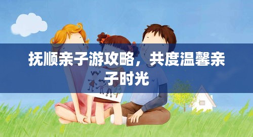 撫順親子游攻略，共度溫馨親子時光