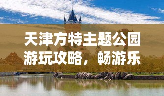 天津方特主題公園游玩攻略，暢游樂趣無限！